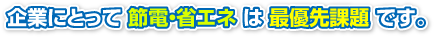 企業にとって 節電・省エネ は 最優先課題 です。