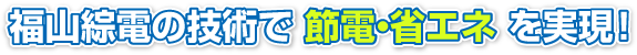 福山綜電の技術で 節電・省エネ を実現！