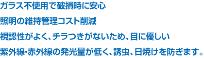 ガラス不使用で破損時に安心 照明の維持管理コスト削減 視認性がよく、チラつきがないため、目に優しい 紫外線・赤外線の発光量が低く、誘虫、日焼けを防ぎます。