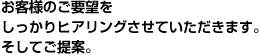 お客様のご要望をしっかりヒアリングさせていただきます。そしてご提案。