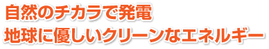 自然のチカラで発電 地球に優しいクリーンなエネルギー
