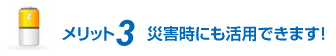 メリット3 災害時にも活用できます！