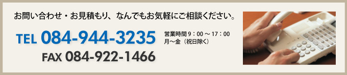 お問い合わせ・お見積もり、なんでもお気軽にご相談ください。 TEL 084-944-3235 FAX 084-922-1466 営業時間 9：00～17：00 月～金（祝日除く）